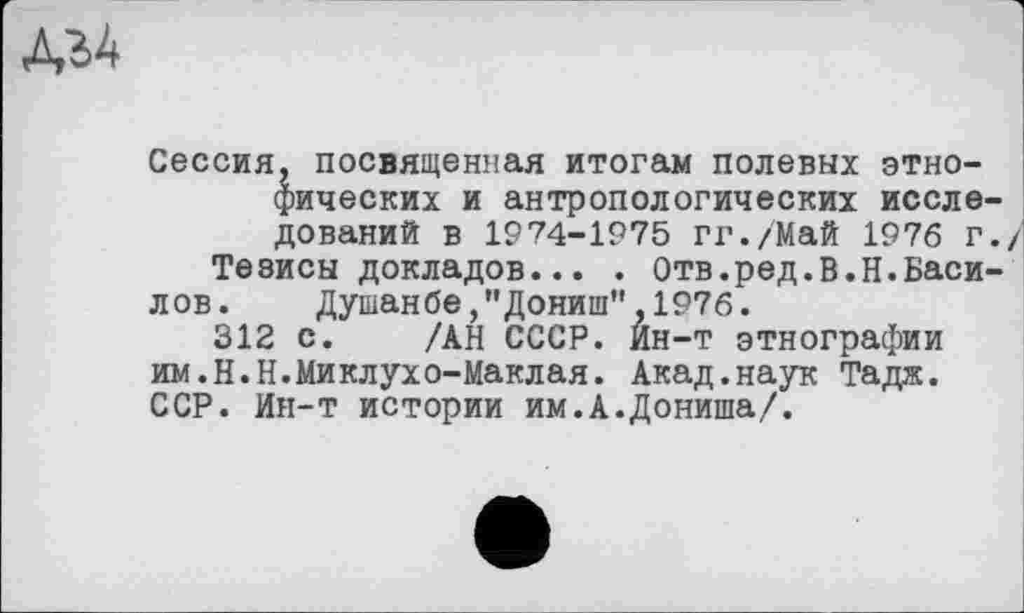 ﻿№
Сессия, посвященная итогам полевых этно-фических и антропологических исследований в 1974-1975 ГГ./Май 1976 г./
Тезисы докладов... . Отв.ред.В.Н.Василов.	Душанбе,"Дониш",1976.
312 с. /АН СССР. Ин-т этнографии им.Н.Н.Миклухо-Маклая. Акад.наук Тадж. ССР. Ин-т истории им.А.Дониша/.